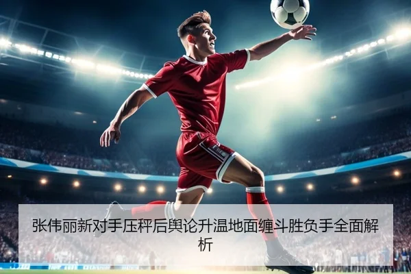张伟丽新对手压秤后舆论升温地面缠斗胜负手全面解析